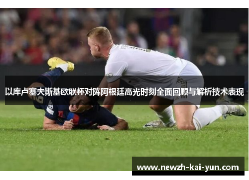 以库卢塞夫斯基欧联杯对阵阿根廷高光时刻全面回顾与解析技术表现